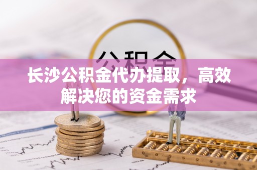芮城长沙公积金代办提取，高效解决您的资金需求