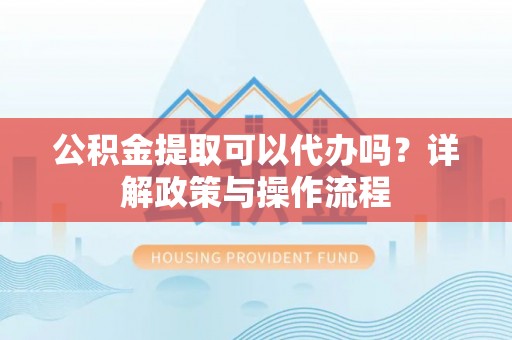 芮城公积金提取可以代办吗？详解政策与操作流程