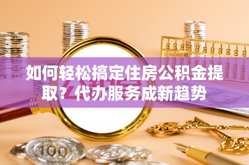 芮城如何轻松搞定住房公积金提取？代办服务成新趋势