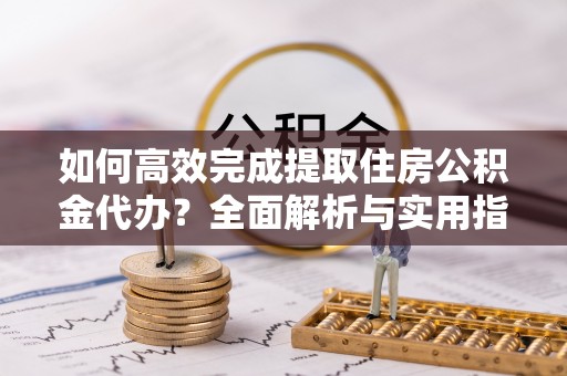 芮城如何高效完成提取住房公积金代办？全面解析与实用指南