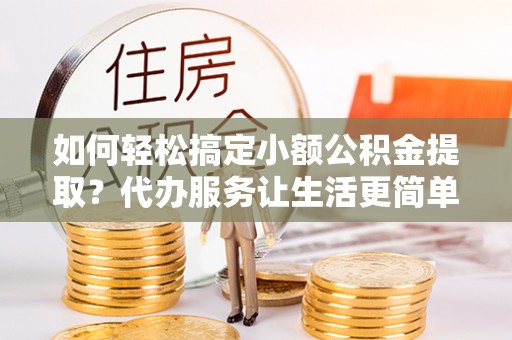 芮城如何轻松搞定小额公积金提取？代办服务让生活更简单