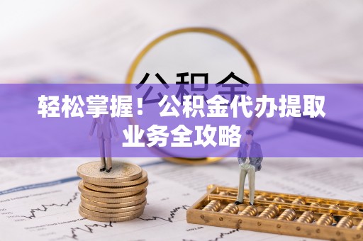 芮城轻松掌握！公积金代办提取业务全攻略