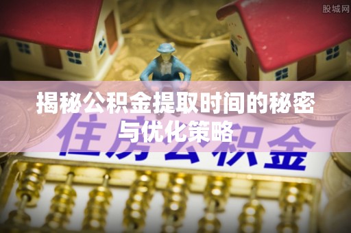 芮城揭秘公积金提取时间的秘密与优化策略