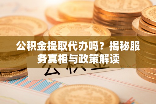 芮城公积金提取代办吗？揭秘服务真相与政策解读