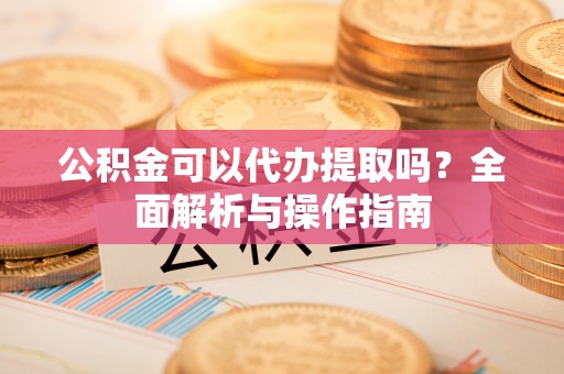 芮城公积金可以代办提取吗？全面解析与操作指南