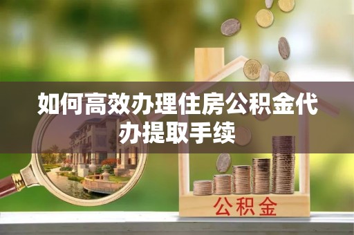 芮城如何高效办理住房公积金代办提取手续