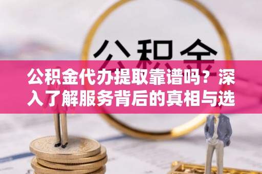 芮城公积金代办提取靠谱吗？深入了解服务背后的真相与选择指南