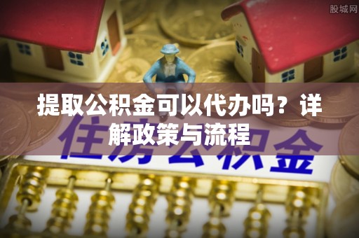 芮城提取公积金可以代办吗？详解政策与流程