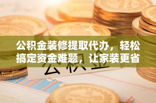 芮城公积金装修提取代办，轻松搞定资金难题，让家装更省心