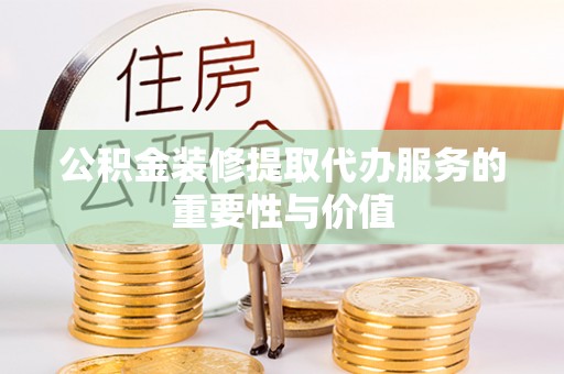 芮城公积金装修提取代办服务的重要性与价值