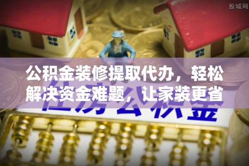 芮城公积金装修提取代办，轻松解决资金难题，让家装更省心