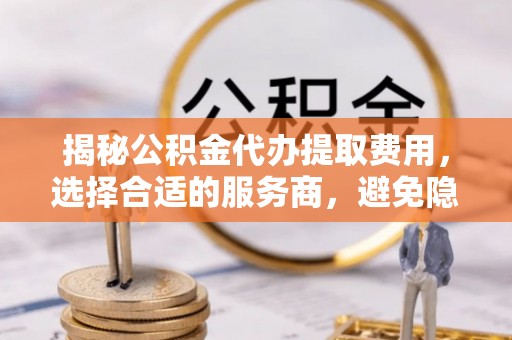 芮城揭秘公积金代办提取费用，选择合适的服务商，避免隐性收费