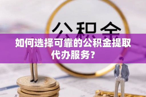 芮城如何选择可靠的公积金提取代办服务？