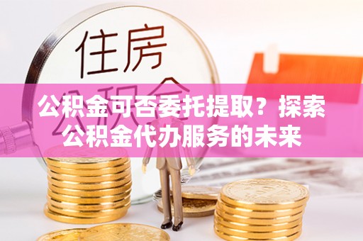 芮城公积金可否委托提取？探索公积金代办服务的未来