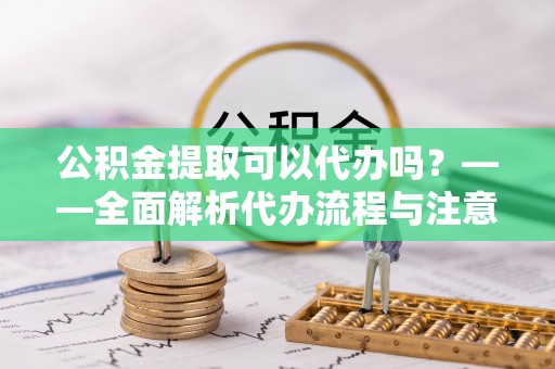 芮城公积金提取可以代办吗？——全面解析代办流程与注意事项